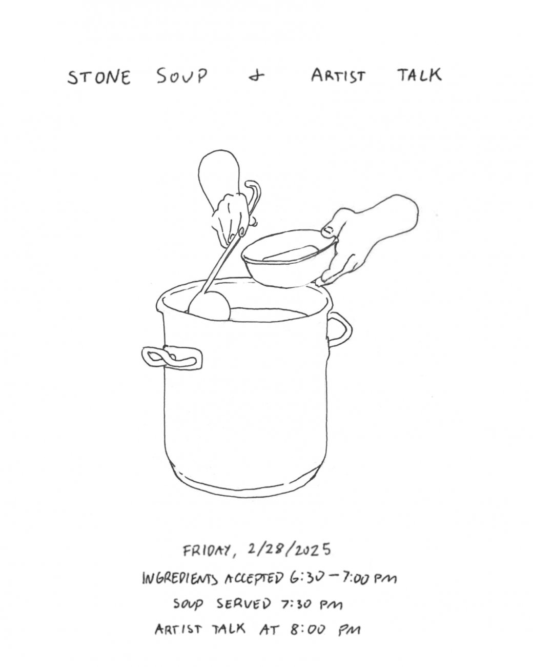 Sketch of two hands ladling soup into a bowl from a large pot. Text above the drawing reads: Stone Soup + Artist Talk. Text below the image reads: Friday, 2/28/2025; Ingredients Accepted 6:30 - 7:00pm; Soup Served 7:30pm; Artist Talk at 8:00pm